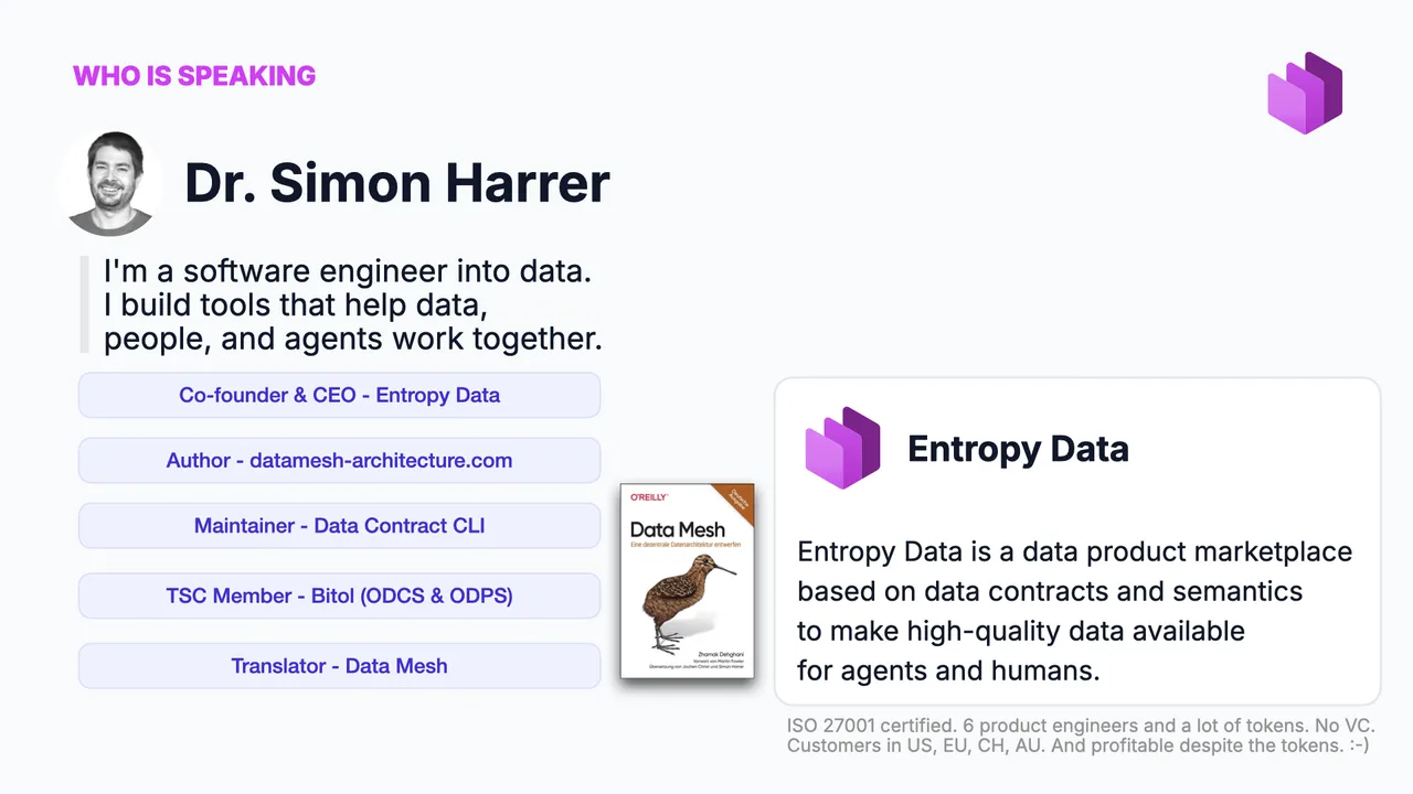 Who is speaking: Dr. Simon Harrer, a software engineer into data. Co-founder and CEO of Entropy Data, author of datamesh-architecture.com, maintainer of the Data Contract CLI, TSC member of Bitol (ODCS and ODPS), translator of Data Mesh